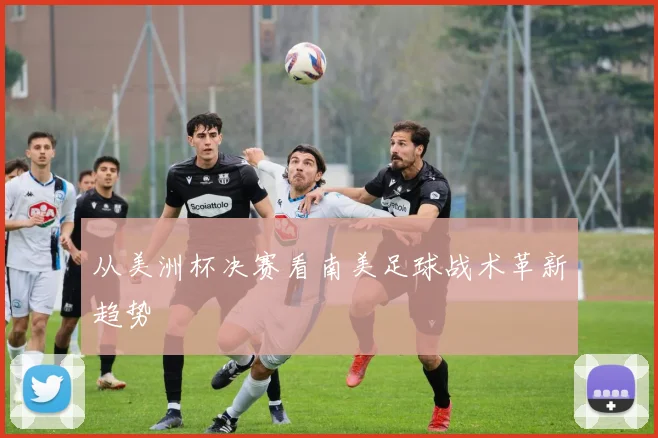 从美洲杯决赛看南美足球战术革新趋势
