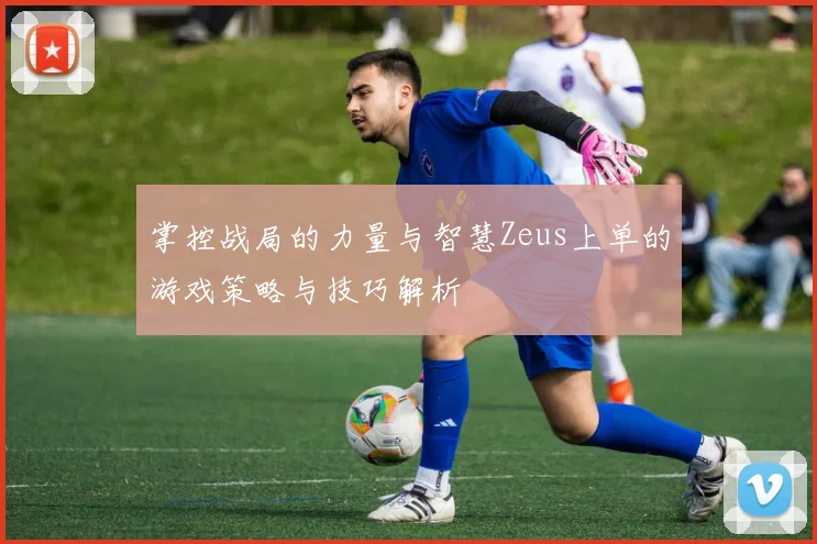 掌控战局的力量与智慧Zeus上单的游戏策略与技巧解析