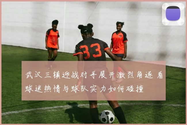 武汉三镇迎战对手展开激烈角逐 看球迷热情与球队实力如何碰撞