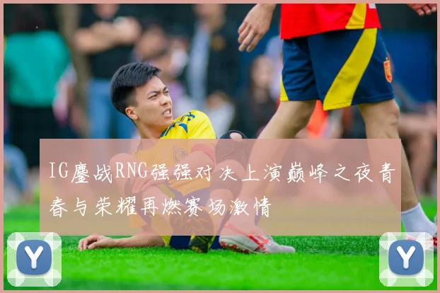 IG鏖战RNG强强对决上演巅峰之夜青春与荣耀再燃赛场激情