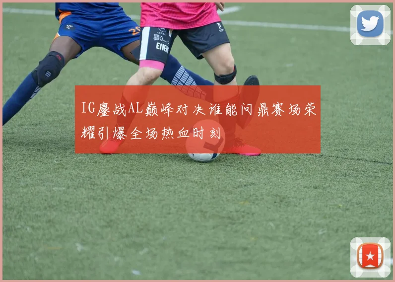 IG鏖战AL巅峰对决谁能问鼎赛场荣耀引爆全场热血时刻