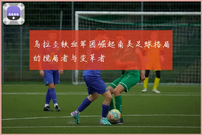 乌拉圭铁血军团崛起南美足球格局的搅局者与变革者