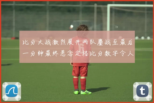 比分大战激烈展开两队鏖战至最后一分钟最终悬念定格比分数字令人惊叹