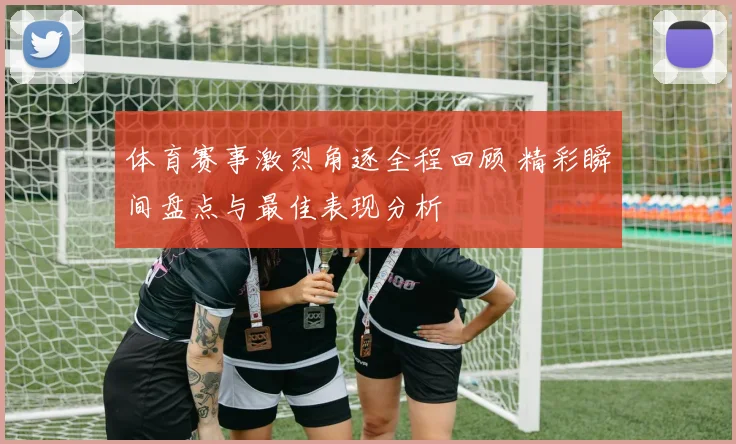 体育赛事激烈角逐全程回顾 精彩瞬间盘点与最佳表现分析