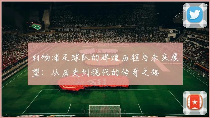 利物浦足球队的辉煌历程与未来展望：从历史到现代的传奇之路