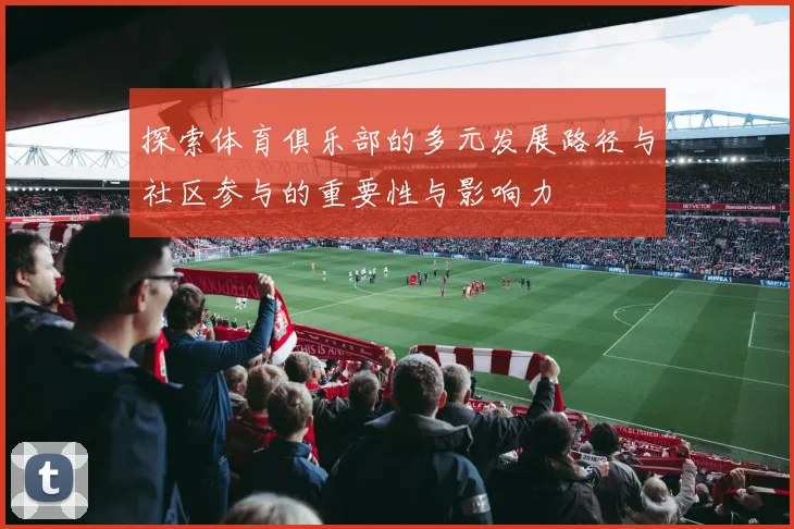 探索体育俱乐部的多元发展路径与社区参与的重要性与影响力
