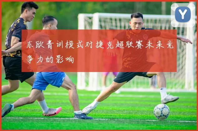 东欧青训模式对捷克超联赛未来竞争力的影响