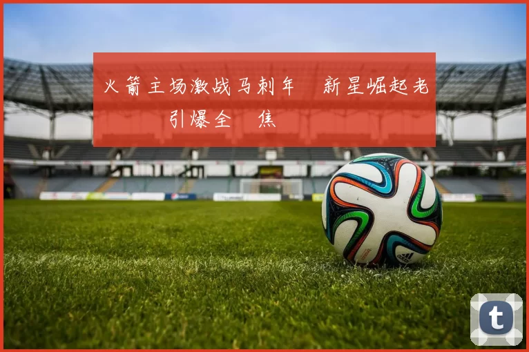 火箭主场激战马刺年輕新星崛起老將對決引爆全場焦點