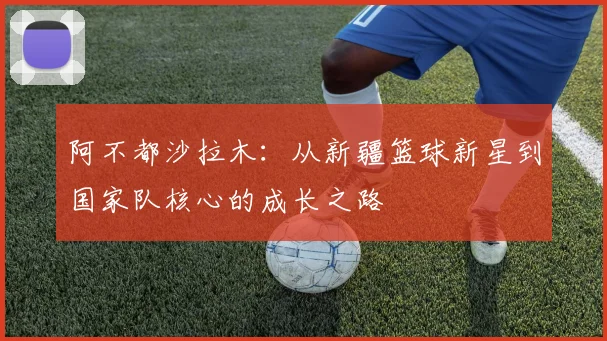 阿不都沙拉木：从新疆篮球新星到国家队核心的成长之路