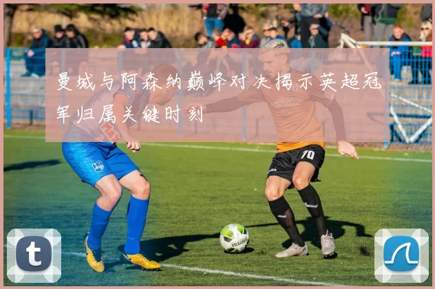 曼城与阿森纳巅峰对决揭示英超冠军归属关键时刻