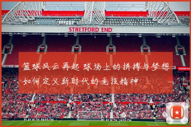 篮球风云再起 球场上的拼搏与梦想如何定义新时代的竞技精神