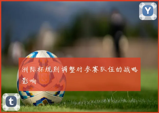 洲际杯规则调整对参赛队伍的战略影响