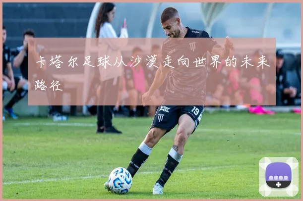 卡塔尔足球从沙漠走向世界的未来路径