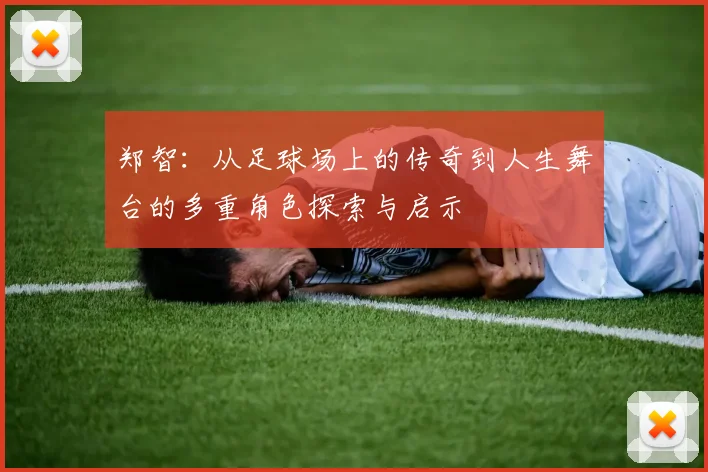 郑智：从足球场上的传奇到人生舞台的多重角色探索与启示