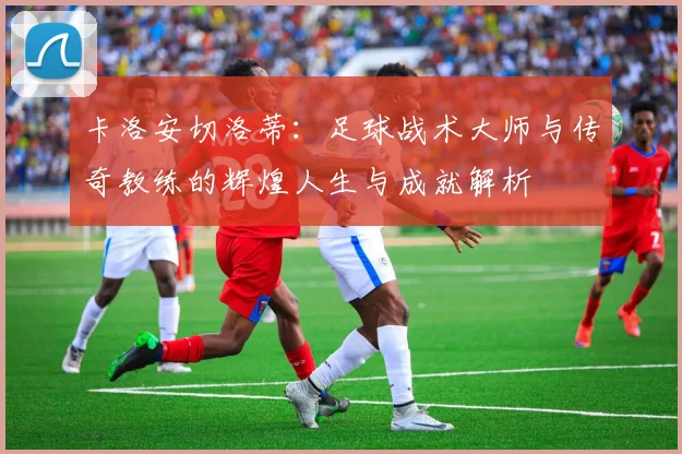 卡洛安切洛蒂：足球战术大师与传奇教练的辉煌人生与成就解析