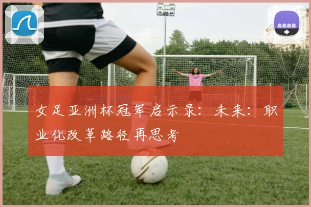 女足亚洲杯冠军启示录：未来：职业化改革路径再思考