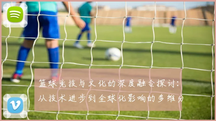 篮球竞技与文化的深度融合探讨：从技术进步到全球化影响的多维分析